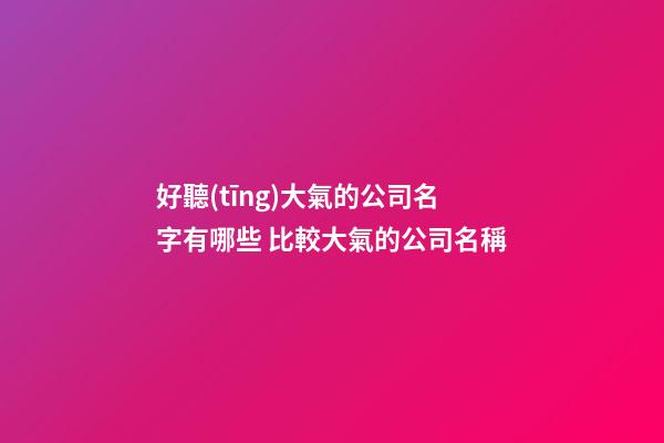 好聽(tīng)大氣的公司名字有哪些 比較大氣的公司名稱